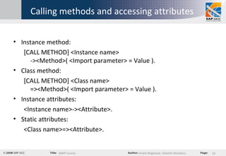 Calling methods and accessing attributes Instance method:  [CALL METHOD] <Instance name> -><Method>( <Import parameter> = Value ). Class method: [CALL METHOD] <Class name>  =><Method>( <Import parameter> = Value ). Instance attributes: <Instance name>-><Attribute>. Static attributes: <Class name>=><Attribute>. 