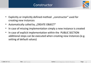 Constructor Explicitly or implicitly defined method  „constructor“ used for creating new instances Automatically called by „CREATE OBJECT“ In case of missing implementation simply a new instance is created In case of explicit implementation within the  PUBLIC SECTION additional steps can be executed when creating new instances (e.g. setting of default values) 