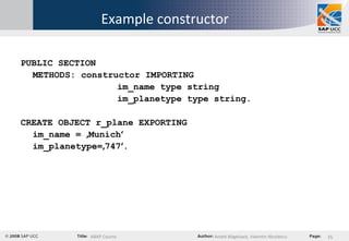 Example constructor PUBLIC SECTION METHODS: constructor IMPORTING im_name type string im_planetype type string. CREATE OBJECT r_plane EXPORTING  im_name =  ‚ Munich ‘ im_planetype= ‚ 747 ‘ . 