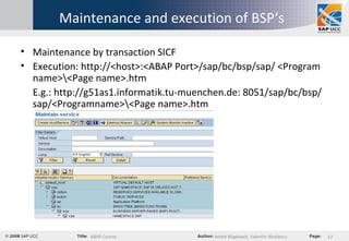 Maintenance and execution of BSP‘s Maintenance by transaction SICF Execution: http://<host>:<ABAP Port>/sap/bc/bsp/sap/ <Program name>\<Page name>.htm E.g.: http://g51as1.informatik.tu-muenchen.de: 8051/sap/bc/bsp/sap/<Programname>\<Page name>.htm 