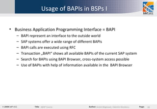 Usage of BAPIs in BSPs I Business Application Programming Interface = BAPI BAPI represent an interface to the outside world SAP systems offer a wide range of different BAPIs BAPI calls are executed using RFC Transaction „BAPI“ shows all available BAPIs of the current SAP system Search for BAPIs using BAPI Browser, cross-system access possible Use of BAPIs with help of information available in the  BAPI Browser 