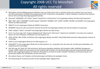 Copyright 2008 UCC TU München  All rights reserved Weitergabe und Vervielfältigung dieser Publikation oder von Teilen daraus sind, zu welchem Zweck und in welcher Form auch immer, ohne die ausdrückliche schriftliche Genehmigung durch HCC TU München nicht gestattet. In dieser Publikation enthaltene Informationen können ohne vorherige Ankündigung geändert werden. Microsoft®, WINDOWS®, NT®, EXCEL®, Word®, PowerPoint® und SQL Server® sind eingetragene Marken der Microsoft Corporation. IBM®, DB2®, OS/2®, DB2/6000®, Parallel Sysplex®, MVS/ESA®, RS/6000®, AIX®, S/390®, AS/400®, OS/390® und OS/400® sind eingetragene Marken der IBM Corporation. ORACLE® ist eine eingetragene Marke der ORACLE Corporation. INFORMIX®-OnLine for SAP und Informix® Dynamic ServerTM sind eingetragene Marken der Informix Software Incorporated.  UNIX®, X/Open®, OSF/1® und Motif® sind eingetragene Marken der Open Group. Citrix®, das Citrix-Logo, ICA®, Program Neighborhood®, MetaFrame®, WinFrame®, VideoFrame®, MultiWin® und andere hier erwähnte Namen von Citrix-Produkten sind Marken von Citrix Systems, Inc. HTML, DHTML, XML, XHTML sind Marken oder eingetragene Marken des W3C®, World Wide Web Consortium, Massachusetts Institute of Technology.   JAVA® ist eine eingetragene Marke der Sun Microsystems, Inc.  JAVASCRIPT® ist eine eingetragene Marke der Sun Microsystems, Inc., verwendet unter der Lizenz der von Netscape entwickelten und implementierten Technologie.   SAP, SAP Logo, R/2, RIVA, R/3, SAP ArchiveLink, SAP Business Workflow, WebFlow, SAP EarlyWatch, BAPI, SAPPHIRE, Management Cockpit, mySAP, mySAP.com und weitere im Text erwähnte SAP-Produkte und -Dienstleistungen sowie die entsprechenden Logos sind Marken oder eingetragene Marken der SAP AG in Deutschland und anderen Ländern weltweit. MarketSet und Enterprise Buyer sind gemeinsame Marken von SAP Markets und Commerce One.  Alle anderen Namen von Produkten und Dienstleistungen sind Marken der jeweiligen Firmen. Die Verwendung der Screenshots wurde mit dem jeweiligen Eigner abgesprochen.  