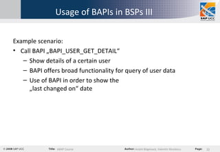 Usage of BAPIs in BSPs III Example scenario: Call BAPI „BAPI_USER_GET_DETAIL“ Show details of a certain user BAPI offers broad functionality for query of user data Use of BAPI in order to show the  „last changed on“ date 