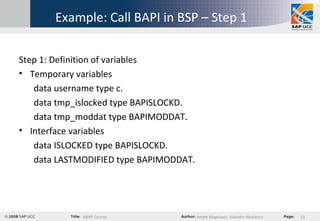 Example: Call BAPI in BSP – Step 1 Step 1: Definition of variables Temporary variables data username type c. data tmp_islocked type BAPISLOCKD. data tmp_moddat type BAPIMODDAT. Interface variables data ISLOCKED type BAPISLOCKD. data LASTMODIFIED type BAPIMODDAT. 