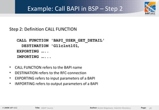 Example: Call BAPI in BSP – Step 2 Step 2: Definition CALL FUNCTION CALL FUNCTION 'BAPI_USER_GET_DETAIL' DESTINATION 'G11clnt101 ‚ EXPORTING  … .. IMPORTING  … ... CALL FUNCTION refers to the BAPI name DESTINATION refers to the RFC-connection EXPORTING refers to input parameters of a BAPI IMPORTING refers to output parameters of a BAPI 