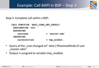 Example: Call BAPI in BSP – Step 3 Step 3: Complete call within a BSP: CALL FUNCTION 'BAPI_USER_GET_DETAIL' DESTINATION 'G51' EXPORTING username  = 'master-adm' IMPORTING lastmodified  = tmp_moddat. Query of the „Last changed on“ date (  lastmodified) of user „master-adm“ Output is assigned to variable tmp_moddat 
