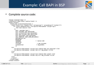 Example: Call BAPI in BSP  Complete source code: <%@page language="abap" %> <%@extension name="htmlb" prefix="htmlb" %> <htmlb:content>   <htmlb:page title="Flugresultate" >   <table width="100%" height="100%" cellspacing="1" cellpadding="2" border="0">   <tr class="sapTbvCellStd"> <td bgcolor="Whitesmoke" valign="top">   <h2> User details </h2>   <%   data: username type c.   data ISLOCKED type BAPISLOCKD.   data lastmodified type bapimoddat.   data tmp_islocked type bapislockd.   data tmp_moddat type bapimoddat.    CALL FUNCTION 'BAPI_USER_GET_DETAIL'   DESTINATION  ‚ G51'   EXPORTING   USERNAME  = 'master-adm'   IMPORTING   islocked  = tmp_islocked   lastmodified  = tmp_moddat.   %>   <tr>   <td bgcolor="Whitesmoke" valign="top"> Master-Adm last modified? </td>   <td bgcolor="Whitesmoke" valign="top"><%= tmp_moddat %></td>   </tr>   <tr>   <td bgcolor="Whitesmoke" valign="top"> Master-Adm locked? </td>   <td bgcolor="Whitesmoke" valign="top"><%= tmp_islocked %></td>   </tr>   </table>   </htmlb:page> </htmlb:content> 