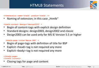 HTMLB Statements <%@extension name="htmlb" prefix="htmlb" %> Naming of extension; in this case „htmlb“ <htmlb:content design="design2003" > Begin of content-tags with explicit design definition Standard designs: design2003, design2002 and classic Design2003 can be used only for MS IE Version 5.5 or higher <htmlb:page title="Meine BSP" > Begin of page-tags with definition of title for BSP Explicit <head> tag is not required any more Explicit <body> tag is not required any more </htmlb:page> </htmlb:content> Closing tags for page and content 