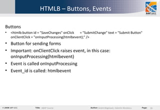 HTMLB – Buttons, Events Buttons <htmlb:button id = "SaveChanges" onClick  = "SubmitChange" text = "Submit Button" onClientClick = "onInputProcessing(htmlbevent);" /> Button for sending forms Important: onClientClick raises event, in this case: onInputProcessing(htmlbevent) Event is called onInputProcessing Event_id is called: htmlbevent 