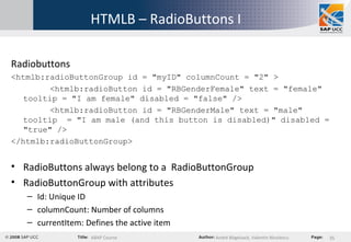 HTMLB – RadioButtons I Radiobuttons <htmlb:radioButtonGroup id = "myID" columnCount = "2" > <htmlb:radioButton id = "RBGenderFemale" text = "female" tooltip = "I am female" disabled = "false" /> <htmlb:radioButton id = "RBGenderMale" text = "male" tooltip  = "I am male (and this button is disabled)" disabled = "true" /> </htmlb:radioButtonGroup> RadioButtons always belong to a  RadioButtonGroup RadioButtonGroup with attributes Id: Unique ID columnCount: Number of columns currentItem: Defines the active item 