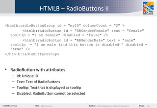 HTMLB – RadioButtons II <htmlb:radioButtonGroup id = "myID" columnCount = "2" > <htmlb:radioButton id = "RBGenderFemale" text = "female" tooltip = "I am female" disabled = "false" /> <htmlb:radioButton id = "RBGenderMale" text = "male" tooltip  = "I am male (and this button is disabled)" disabled = "true" /> </htmlb:radioButtonGroup> RadioButton with attributes Id: Unique ID Text: Text of RadioButtons Tooltip: Text that is displayed as tooltip Disabled: RadioButton cannot be selected 