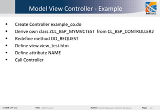 Model View Controller - Example Create Controller example_co.do  Derive own class  ZCL_BSP_MYMVCTEST   from CL_BSP_CONTROLLER2  Redefine method DO_REQUEST  Define view view_test.htm  Define attribute NAME  Call Controller 