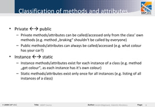 Classification of methods and attributes Private    public Private methods/attributes can be called/accessed only from the class‘ own methods (e.g. method „braking“ shouldn‘t be called by everyone) Public methods/attributes can always be called/accessed (e.g. what colour has your car?) Instance    static Instance methods/attributes exist for each instance of a class (e.g. method „get colour“, as each instance has it‘s own colour) Static methods/attributes exist only once for all instances (e.g. listing of all instances of a class) 