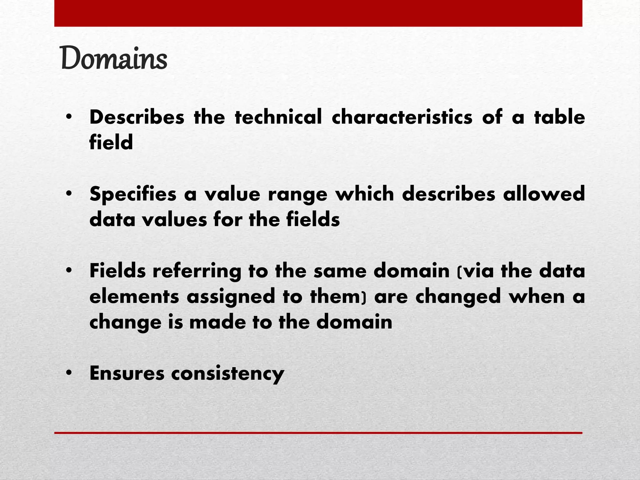 Domains
• Describes the technical characteristics of a table
field
• Specifies a value range which describes allowed
data values for the fields
• Fields referring to the same domain (via the data
elements assigned to them) are changed when a
change is made to the domain
• Ensures consistency
 