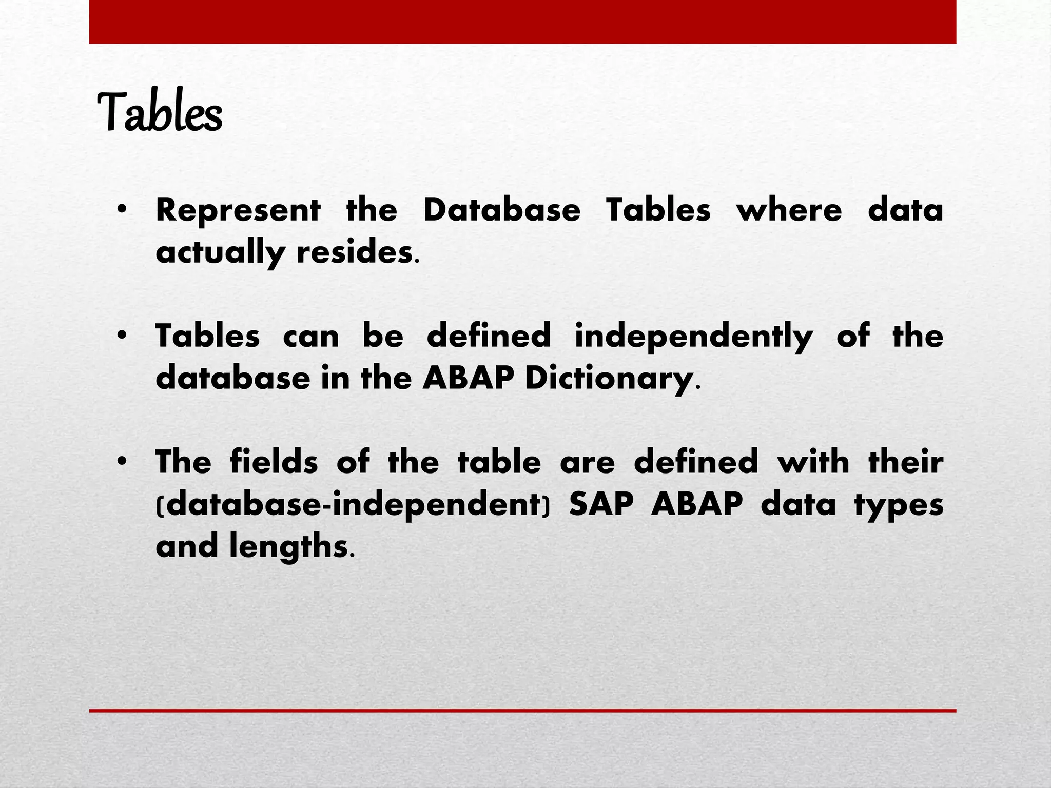 Tables
• Represent the Database Tables where data
actually resides.
• Tables can be defined independently of the
database in the ABAP Dictionary.
• The fields of the table are defined with their
(database-independent) SAP ABAP data types
and lengths.
 