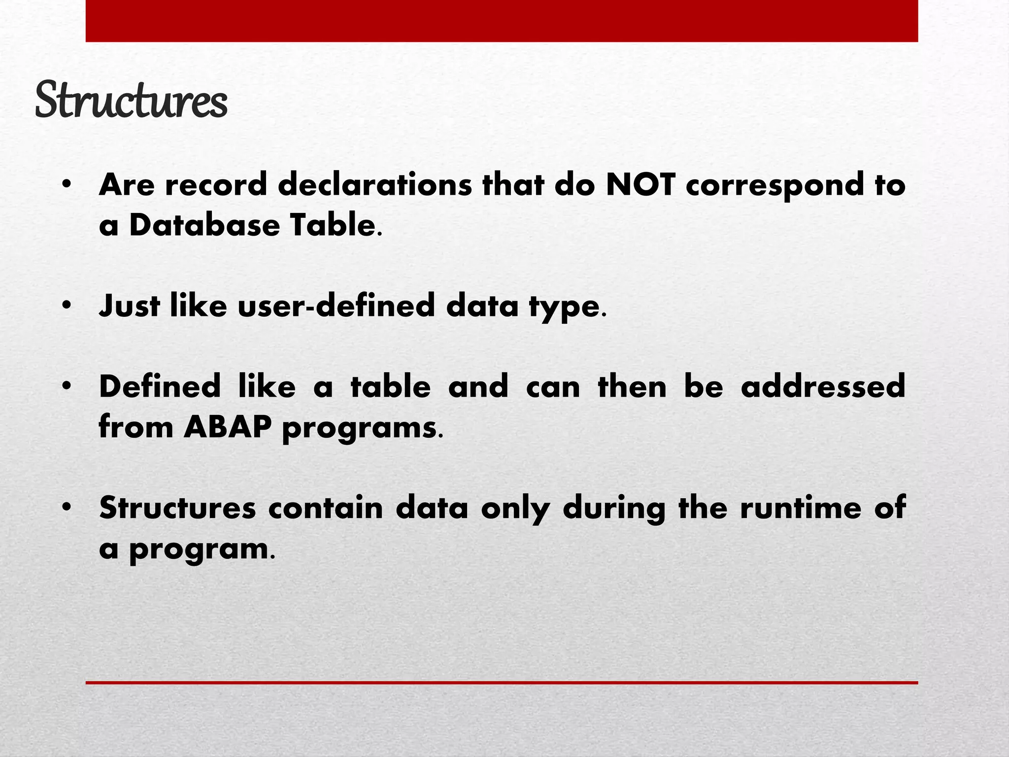 Structures
• Are record declarations that do NOT correspond to
a Database Table.
• Just like user-defined data type.
• Defined like a table and can then be addressed
from ABAP programs.
• Structures contain data only during the runtime of
a program.
 