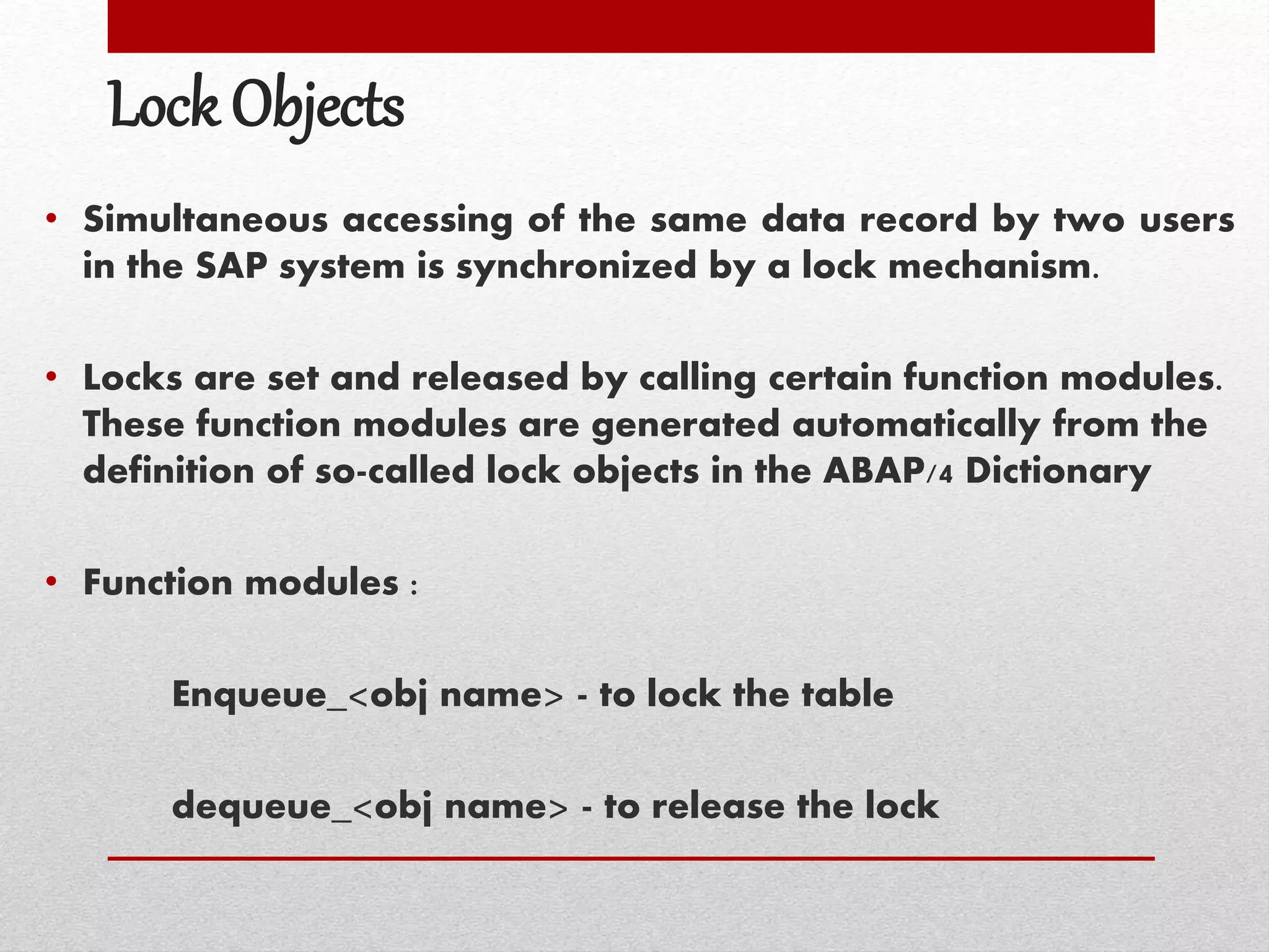 Lock Objects
• Simultaneous accessing of the same data record by two users
in the SAP system is synchronized by a lock mechanism.
• Locks are set and released by calling certain function modules.
These function modules are generated automatically from the
definition of so-called lock objects in the ABAP/4 Dictionary
• Function modules :
Enqueue_<obj name> - to lock the table
dequeue_<obj name> - to release the lock
 