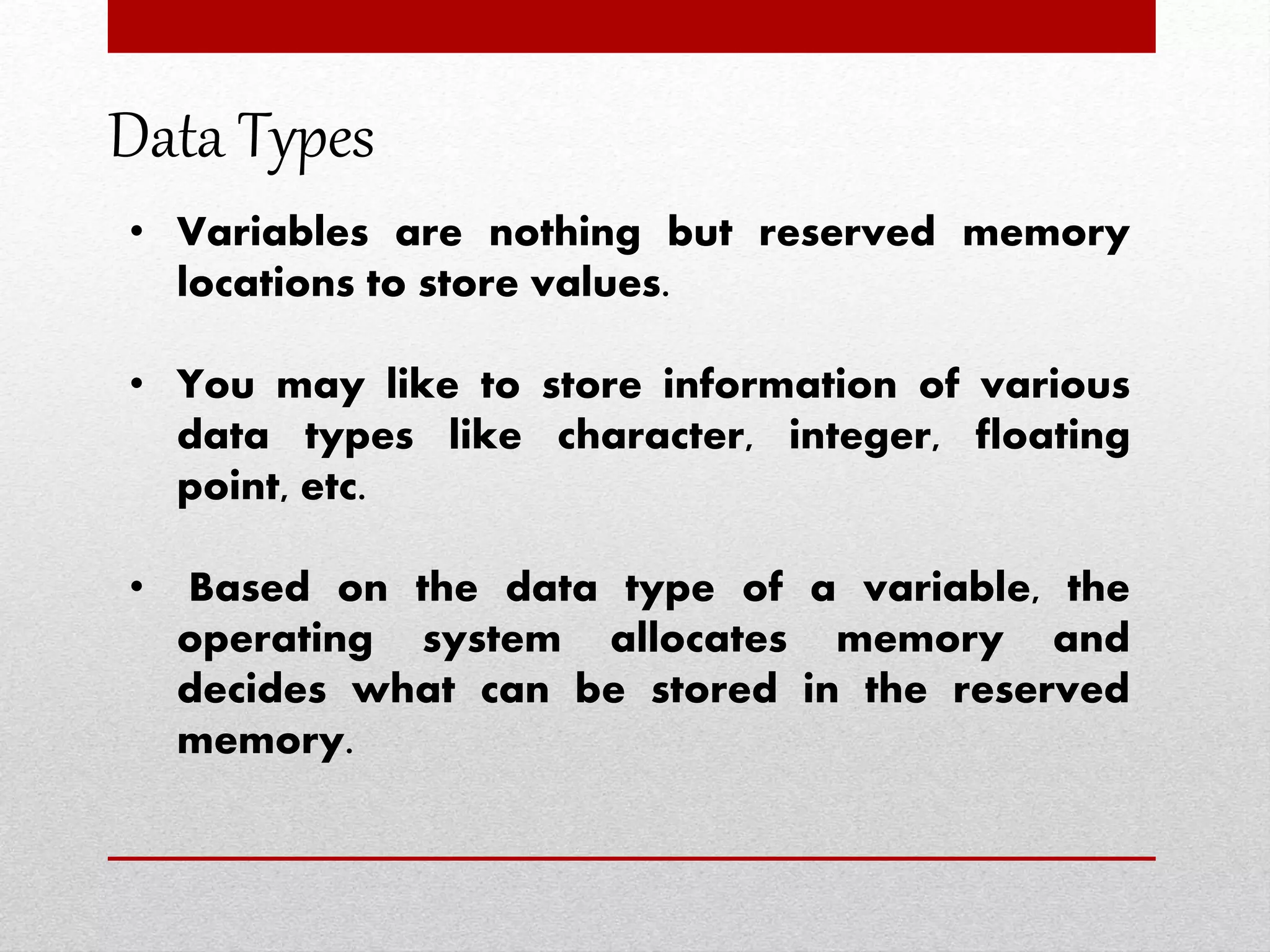 Data Types
• Variables are nothing but reserved memory
locations to store values.
• You may like to store information of various
data types like character, integer, floating
point, etc.
• Based on the data type of a variable, the
operating system allocates memory and
decides what can be stored in the reserved
memory.
 