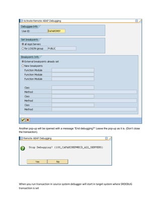 Another pop-up will be opened with a message “End debugging?” Leave the pop-up as it is. (Don’t close
the transaction).
When you run transaction in source system debugger will start in target system where SRDEBUG
transaction is set
 
