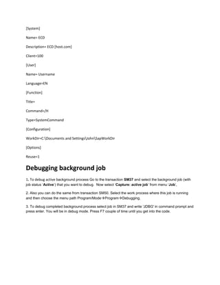 [System]
Name= ECD
Description= ECD [host.com]
Client=100
[User]
Name= Username
Language=EN
[Function]
Title=
Command=/H
Type=SystemCommand
[Configuration]
WorkDir=C:Documents and SettingsJohnSapWorkDir
[Options]
Reuse=1
Debugging background job
1. To debug active background process Go to the transaction SM37 and select the background job (with
job status ‘Active’) that you want to debug. Now select ‘Capture: active job’ from menu ‘Job’,
2. Also you can do the same from transaction SM50. Select the work process where this job is running
and then choose the menu path Program/ModeProgramDebugging.
3. To debug completed background process select job in SM37 and write 'JDBG' in command prompt and
press enter. You will be in debug mode. Press F7 couple of time until you get into the code.
 