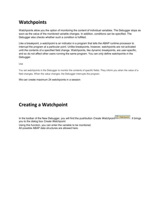 Watchpoints
Watchpoints allow you the option of monitoring the content of individual variables. The Debugger stops as
soon as the value of the monitored variable changes. In addition, conditions can be specified. The
Debugger also checks whether such a condition is fulfilled.
Like a breakpoint, a watchpoint is an indicator in a program that tells the ABAP runtime processor to
interrupt the program at a particular point. Unlike breakpoints, however, watchpoints are not activated
until the contents of a specified field change. Watchpoints, like dynamic breakpoints, are user-specific,
and so do not affect other users running the same program. You can only define watchpoints in the
Debugger.
Use
You set watchpoints in the Debugger to monitor the contents of specific fields. They inform you when the value of a
field changes. When the value changes, the Debugger interrupts the program.
We can create maximum 24 watchpoints in a session
Creating a Watchpoint
In the toolbar of the New Debugger, you will find the pushbutton Create Watchpoint . It brings
you to the dialog box Create Watchpoint.
Using this function, you can enter the variable to be monitored.
All possible ABAP data structures are allowed here.
 
