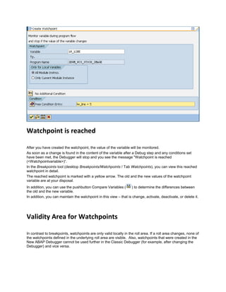 Watchpoint is reached
After you have created the watchpoint, the value of the variable will be monitored.
As soon as a change is found in the content of the variable after a Debug step and any conditions set
have been met, the Debugger will stop and you see the message "Watchpoint is reached
(<Watchpointvariable>)“.
In the Breakpoints tool (desktop Breakpoints/Watchpoints / Tab Watchpoints), you can view this reached
watchpoint in detail.
The reached watchpoint is marked with a yellow arrow. The old and the new values of the watchpoint
variable are at your disposal.
In addition, you can use the pushbutton Compare Variables ( ) to determine the differences between
the old and the new variable.
In addition, you can maintain the watchpoint in this view – that is change, activate, deactivate, or delete it.
Validity Area for Watchpoints
In contrast to breakpoints, watchpoints are only valid locally in the roll area. If a roll area changes, none of
the watchpoints defined in the underlying roll area are visible. Also, watchpoints that were created in the
New ABAP Debugger cannot be used further in the Classic Debugger (for example, after changing the
Debugger) and vice versa.
 