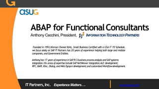ABAP for FunctionalConsultants
Anthony Cecchini, President, INFORMATIONTECHNOLOGYPARTNERS
Founded in 1993,Women Owned 8(M), Small Business Certified with a GSA IT 70 Schedule,
we focus solely on SAP. IT Partners has 20 years of experience helping both large and midsize
companies,andGovernmentEntities.
Anthonyhas17 yearsofexperienceinSAPR/3businessprocessanalysisandSAPsystems
integration.His areasofexpertiseincludeSAPNetWeaver integration;ALE development;
RFC,BAPI,IDoc, Dialog,andWeb Dynpro development;andcustomizedWorkflowdevelopment.
ITPartners,Inc. Experience Matters…. www.itpsap.com
 