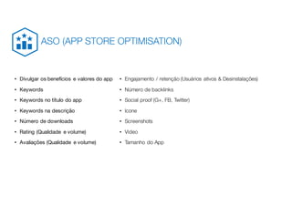 • Divulgar os benefícios e valores do app
• Keywords
• Keywords no título do app
• Keywords na descrição
• Número de downloads
• Rating (Qualidade e volume)
• Avaliações (Qualidade e volume)
• Engajamento / retenção (Usuários ativos & Desinstalações)
• Número de backlinks
• Social proof (G+, FB, Twitter)
• Icone
• Screenshots
• Video
• Tamanho do App
ASO (APP STORE OPTIMISATION)
 