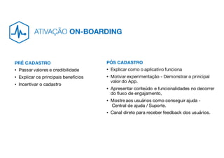 PRÉ CADASTRO
• Passar valores e credibilidade
• Explicar os principais benefícios
• Incentivar o cadastro
PÓS CADASTRO
• Explicar como o aplicativo funciona
• Motivar experimentação - Demonstrar o principal
valor do App.
• Apresentar conteúdo e funcionalidades no decorrer
do fluxo de engajamento,
• Mostre aos usuários como conseguir ajuda -
Central de ajuda / Suporte.
• Canal direto para receber feedback dos usuários.
ATIVAÇÃO ON-BOARDING
 