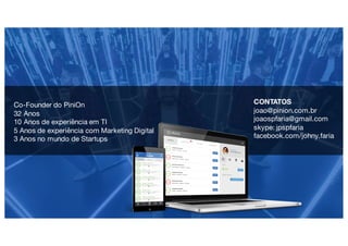 Apresentação pessoal
Histórico
Contatos
marketing	digital
Programaçãoe
mercado financeiro
Fonte: Nielsen 2015
joao@pinion.com.br
joaospfaria@gmail.com
skype: jpspfaria
facebook.com/johny.faria
CONTATOS
joao@pinion.com.br
joaospfaria@gmail.com
skype: jpspfaria
facebook.com/johny.faria
Co-Founder do PiniOn
32 Anos
10 Anos de experiência em TI
5 Anos de experiência com Marketing Digital
3 Anos no mundo de Startups
 