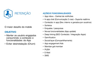 AÇÕES E FUNCIONALIDADES
• App inbox - Central de notificões
• In app chat (Comunicação 2 vias) – Suporte realtime
• Conteúdo in app (Dev. interno e gerados por usuários)
• Sorteios
• Enquetes / pesquisas
• Novas funcionalidades (App update)
• Deep linking (SEO Conteúdo / Integração Apps)
• Gamification
• Social layer (Compartilhamento)
• App engagement Ads
• Member get member
• PUSH
• E-Mail
• SMS
O maior desafio do mobile
OBJETIVO
• Manter os usuário engajados
consumindo o conteúdo e
funcionalidades do App
• Evitar desinstalação (Churn)
RETENÇÃO
 