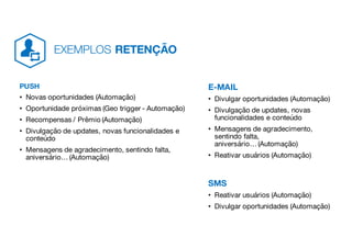 PUSH
• Novas oportunidades (Automação)
• Oportunidade próximas (Geo trigger - Automação)
• Recompensas / Prêmio (Automação)
• Divulgação de updates, novas funcionalidades e
conteúdo
• Mensagens de agradecimento, sentindo falta,
aniversário… (Automação)
E-MAIL
• Divulgar oportunidades (Automação)
• Divulgação de updates, novas
funcionalidades e conteúdo
• Mensagens de agradecimento,
sentindo falta,
aniversário… (Automação)
• Reativar usuários (Automação)
SMS
• Reativar usuários (Automação)
• Divulgar oportunidades (Automação)
EXEMPLOS RETENÇÃO
 