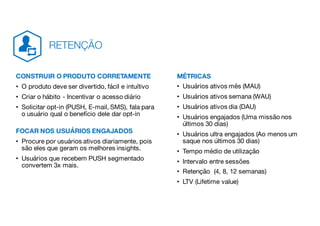 CONSTRUIR O PRODUTO CORRETAMENTE
• O produto deve ser divertido, fácil e intuítivo
• Criar o hábito - Incentivar o acesso diário
• Solicitar opt-in (PUSH, E-mail, SMS), fala para
o usuário qual o benefício dele dar opt-in
FOCAR NOS USUÁRIOS ENGAJADOS
• Procure por usuários ativos diariamente, pois
são eles que geram os melhores insights.
• Usuários que recebem PUSH segmentado
convertem 3x mais.
MÉTRICAS
• Usuários ativos mês (MAU)
• Usuários ativos semana (WAU)
• Usuários ativos dia (DAU)
• Usuários engajados (Uma missão nos
últimos 30 dias)
• Usuários ultra engajados (Ao menos um
saque nos últimos 30 dias)
• Tempo médio de utilização
• Intervalo entre sessões
• Retenção (4, 8, 12 semanas)
• LTV (Lifetime value)
RETENÇÃO
 