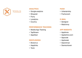 ANALYTICS
• Google analytics
• Mixpanel
• Flurry
• Localytics
• Count.ly
PERFORMANCE TRACKING
• Mobile App Tracking
• TapStream
• Appsflyer
DEEPLINKING
• Branch.io
• Aapplinks
• Yozio
PUSH
• Urbanairship
• Pushwoosh
E-MAIL
• Sendgrid
• Mailchimp
APP INSIGHTS
• AppAnnie
• Apptentive.com
• Appcode
• Apptweak
• Searchman
• Ssensortower
TOOLS
 
