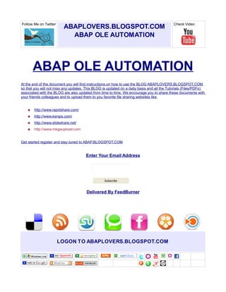 Follow Me on Twitter                                                                        Check Video
                           ABAPLOVERS.BLOGSPOT.COM
                             ABAP OLE AUTOMATION
                       Z




        ABAP OLE AUTOMATION
At the end of the document you will find instructions on how to use the BLOG ABAPLOVERS.BLOGSPOT.COM
so that you will not miss any updates. This BLOG is updated on a daily basis and all the Tutorials (Files/PDFs)
associated with the BLOG are also updated from time to time. We encourage you to share these documents with
your friends colleagues and to upload them to you favorite file sharing websites like


    ●   http://www.rapidshare.com/
    ●   http://www.esnips.com/
    ●   http://www.slideshare.net/
    ●   http://www.megaupload.com


Get started register and stay tuned to ABAP.BLOGSPOT.COM


                                       Enter Your Email Address




                                                  Subscribe


                                       Delivered By FeedBurner




                       LOGON TO ABAPLOVERS.BLOGSPOT.COM
 