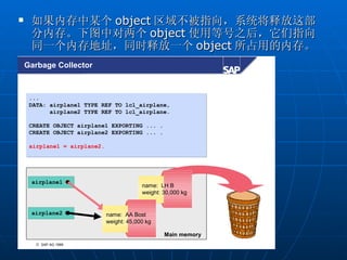     如果内存中某个 object 区域不被指向，系统将释放这部
     分内存。下图中对两个 object 使用等号之后，它们指向
     同一个内存地址，同时释放一个 object 所占用的内存。
    Garbage Collector



     ...
     DATA: airplane1 TYPE REF TO lcl_airplane,
           airplane2 TYPE REF TO lcl_airplane.

     CREATE OBJECT airplane1 EXPORTING ... .
     CREATE OBJECT airplane2 EXPORTING ... .

     airplane1 = airplane2.




     airplane1
                                           name: LH B
                                           weight: 30,000 kg


     airplane2                name: AA Bost
                              weight: 45,000 kg

                                                   Main memory
      © SAP AG 1999
 