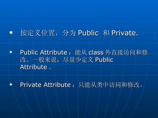    按定义位置，分为 Public 和 Private.

   Public Attribute ：能从 class 外直接访问和修
    改。一般来说，尽量少定义 Public
    Attribute 。

   Private Attribute ：只能从类中访问和修改。
 