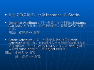    按定义的关键字，分为 Instance 和 Static.
   Instance Attribute ：同一个类中多个实例的 Instance
    Attribute 各自分开，具有不同的值。使用 DATA 关键字
    定义。
    用法：实例名 -> 属性

Static Attribute ：同一个类中多个实例的 Static
 Attribute 的值一样。可以通过各个实例或直接通过类来
 访问和修改。使用 CLASS-DATA 定义。在 debug 时可
 以看到 class-data 不占用 object 的内存。
用法：实例名 -> 属性
      或 类名 => 属性
 