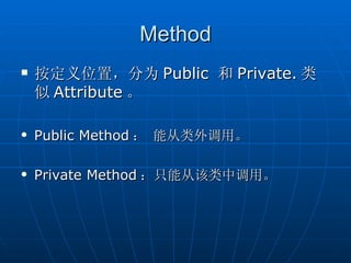 Method
   按定义位置，分为 Public 和 Private. 类
    似 Attribute 。

   Public Method ： 能从类外调用。

   Private Method ：只能从该类中调用。
 