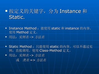    按定义的关键字，分为 Instance 和
    Static.

   Instance Method ：能使用 static 和 instance 的内容。
    使用 Method 定义。
   用法：实例名 -> 方法名

   Static Method ：只能使用 static 的内容。可以不通过实
    例，直接调用。使用 Class-Method 定义。
   用法：实例名 -> 方法名
        或 类名 => 方法名
 
