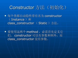 Constructor 方法（初始化）
   每个类都自动隐性带有名为 constructor
    （ Instance ）和
    class_constructor （ Static ）方法。

   要使用这两个 method ，必需首先定义它
    们。 constructor 可以有参数和例外，而
    class_constructor 没有参数。
 