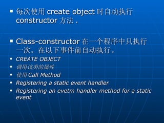    每次使用 create object 时自动执行
    constructor 方法 .

   Class-constructor 在一个程序中只执行
    一次。在以下事件前自动执行。
   CREATE OBJECT
   调用该类的属性
   使用 Call Method
   Registering a static event handler
   Registering an evetm handler method for a static
    event
 