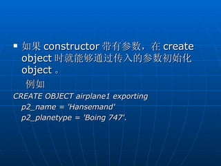    如果 constructor 带有参数，在 create
    object 时就能够通过传入的参数初始化
    object 。
     例如
CREATE OBJECT airplane1 exporting
  p2_name = 'Hansemand'
  p2_planetype = 'Boing 747'.
 