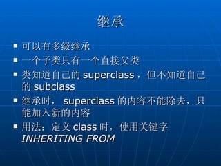 继承
   可以有多级继承
   一个子类只有一个直接父类
   类知道自己的 superclass ，但不知道自己
    的 subclass
   继承时， superclass 的内容不能除去，只
    能加入新的内容
   用法：定义 class 时，使用关键字
    INHERITING FROM
 