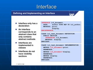 Interface
Defining and Implementing an Interface



                           INTERFACE lif_document.
  Interface only has a
                             DATA:    author TYPE REF TO lcl_author.
   declaration               METHODS: print,
                                      display.
  An interface            ENDINTERFACE.
   corresponds to an
   abstract class that     CLASS lcl_text_document DEFINITION.
                             PUBLIC SECTION.
   only contains               INTERFACES lif_document.
   abstract methods            METHODS: display.
                           ENDCLASS.
  Interfaces are
   implemented in          CLASS lcl_text_document IMPLEMENTATION.
   classes                   METHOD lif_document~print.
                             ENDMETHOD.
  Interfaces do not         METHOD lif_document~display.
   have visibility           ENDMETHOD.
   sections                  METHOD display.
                             ENDMETHOD.
                           ENDCLASS.

  © SAP AG 1999
 