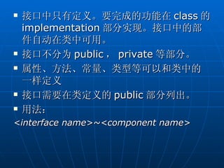    接口中只有定义。要完成的功能在 class 的
    implementation 部分实现。接口中的部
    件自动在类中可用。
   接口不分为 public ， private 等部分。
   属性、方法、常量、类型等可以和类中的
    一样定义
   接口需要在类定义的 public 部分列出。
   用法：
<interface name>~<component name>
 