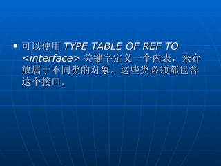    可以使用 TYPE TABLE OF REF TO
    <interface> 关键字定义一个内表，来存
    放属于不同类的对象。这些类必须都包含
    这个接口。
 