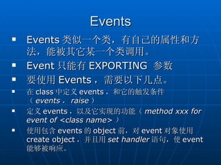 Events
   Events 类似一个类，有自己的属性和方
    法，能被其它某一个类调用。
   Event 只能有 EXPORTING 参数
   要使用 Events ，需要以下几点。
   在 class 中定义 events ，和它的触发条件
    （ events ， raise ）
   定义 events ，以及它实现的功能（ method xxx for
    event of <class name> ）
   使用包含 events 的 object 前，对 event 对象使用
    create object ，并且用 set handler 语句，使 event
    能够被响应。
 