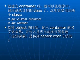    创建完 container 后，就可以在程序中，
    调用系统自带的 class 了。这里需要用到两
    个 class:
    cl_gui_custom_container
    cl_gui_textedit
   创建 object 的时候，传入 container 的名
    字做参数，并传入是否自动换行等参数
    （这些参数，是传到 constructor 方法的
    ）
 