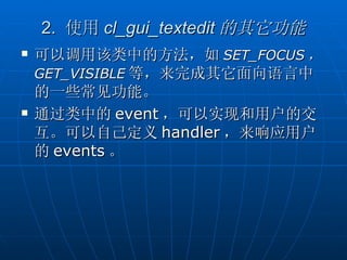 2. 使用 cl_gui_textedit 的其它功能
   可以调用该类中的方法，如 SET_FOCUS ，
    GET_VISIBLE 等，来完成其它面向语言中
    的一些常见功能。
   通过类中的 event ，可以实现和用户的交
    互。可以自己定义 handler ，来响应用户
    的 events 。
 